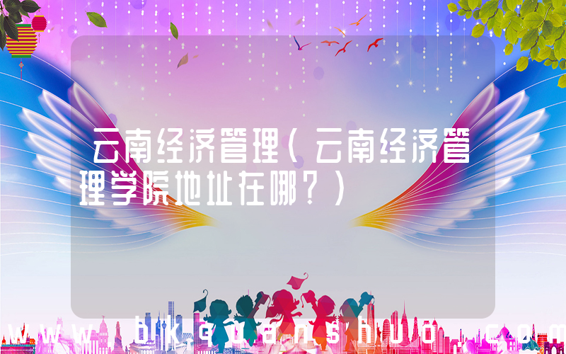 云南经济管理(云南经济管理学院地址在哪？)