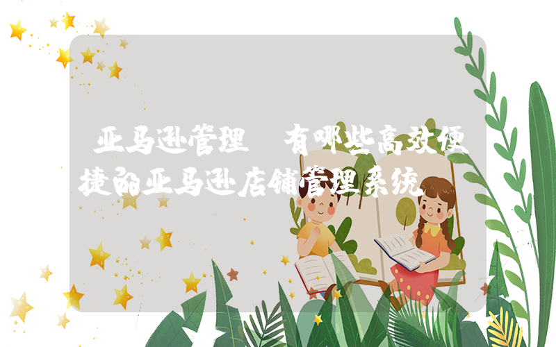 亚马逊管理(有哪些高效便捷的亚马逊店铺管理系统？)
