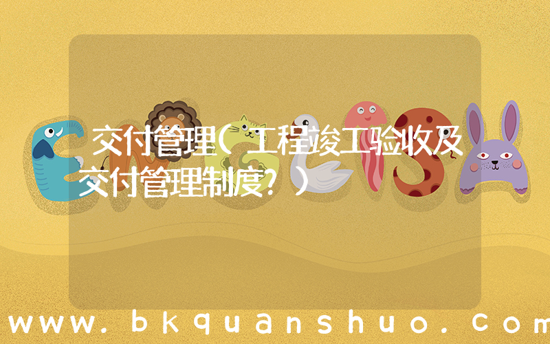 交付管理(工程竣工验收及交付管理制度？)