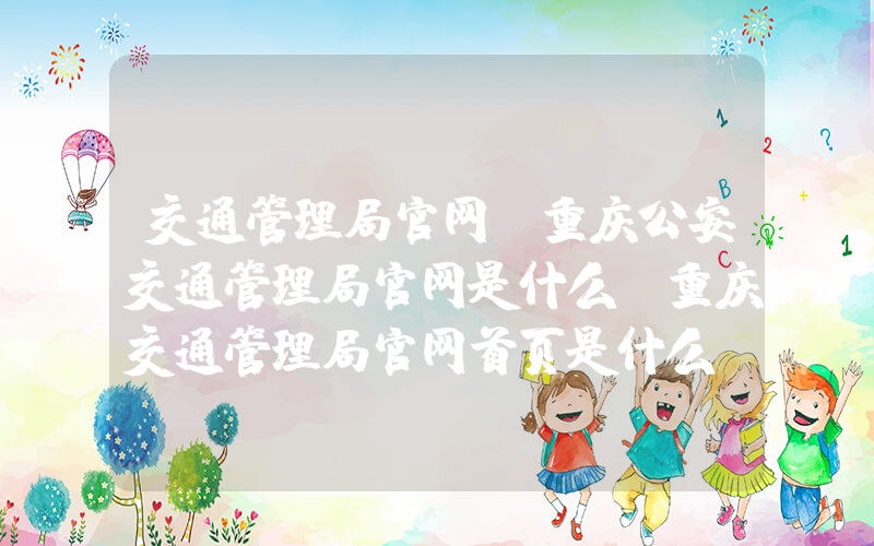 交通管理局官网(重庆公安交通管理局官网是什么，重庆交通管理局官网首页是什么)