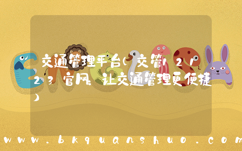 交通管理平台(交管12123官网：让交通管理更便捷)