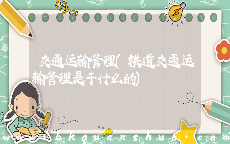 交通运输管理(铁道交通运输管理是干什么的)