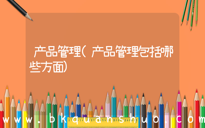 产品管理(产品管理包括哪些方面)