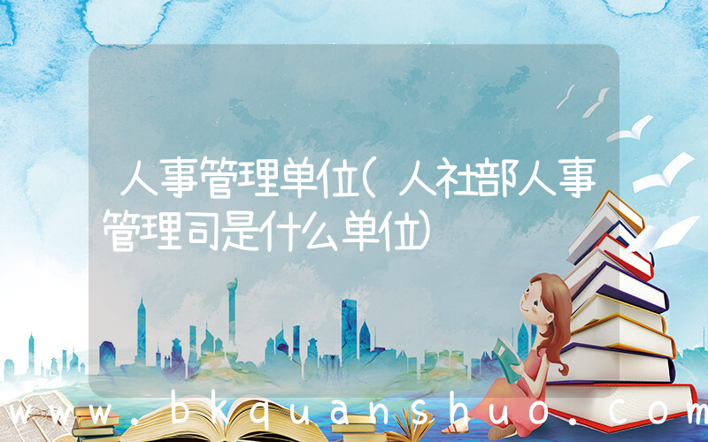 人事管理单位(人社部人事管理司是什么单位)