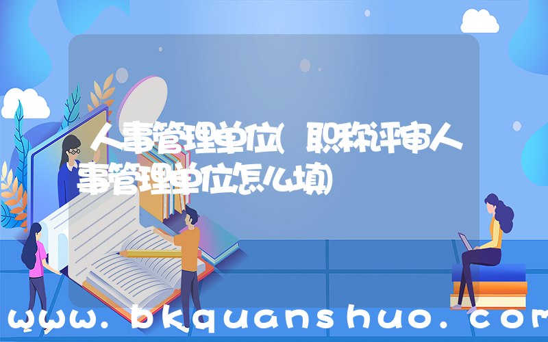 人事管理单位(职称评审人事管理单位怎么填)