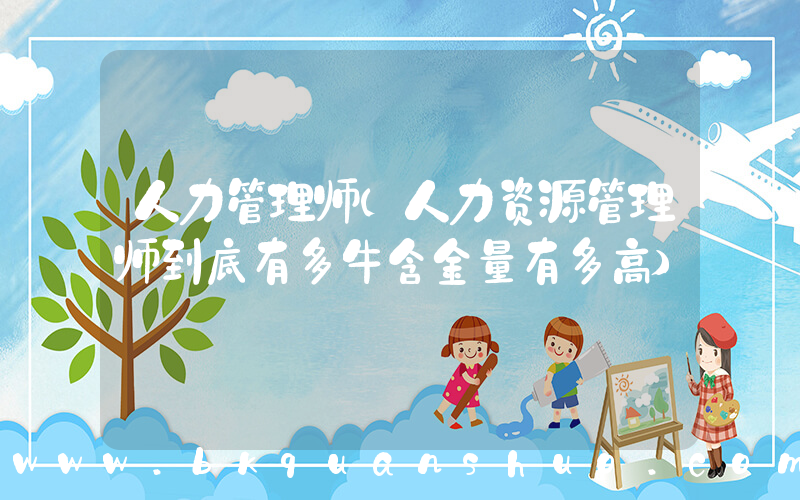 人力管理师(人力资源管理师到底有多牛含金量有多高)