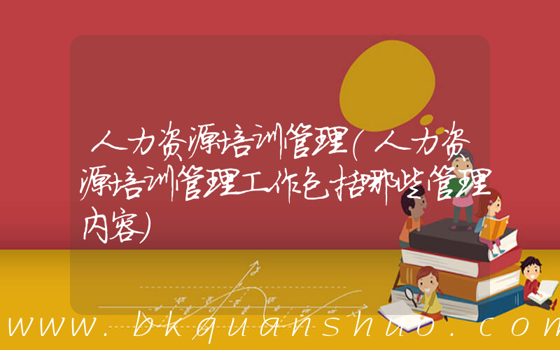 人力资源培训管理(人力资源培训管理工作包括哪些管理内容)