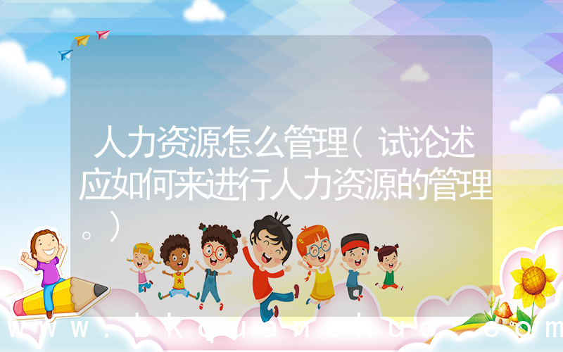 人力资源怎么管理(试论述应如何来进行人力资源的管理。)