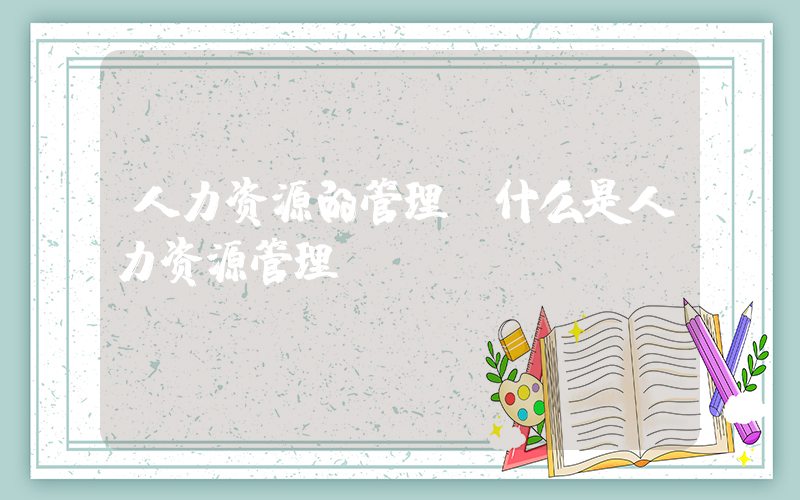人力资源的管理(什么是人力资源管理)