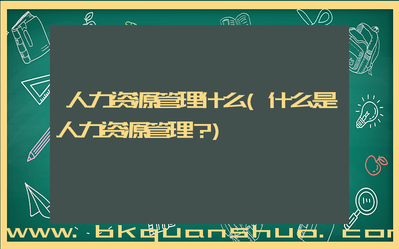 人力资源管理什么(什么是人力资源管理？)