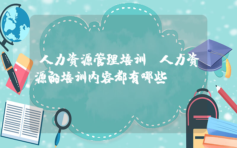 人力资源管理培训(人力资源的培训内容都有哪些)