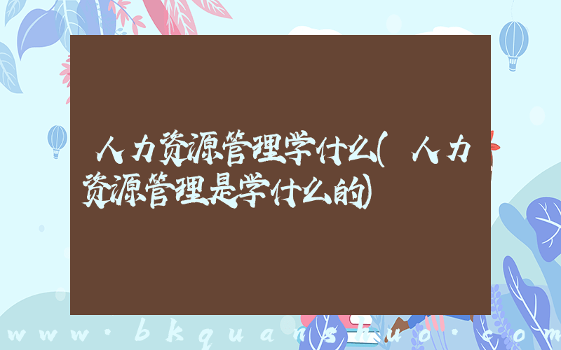 人力资源管理学什么(人力资源管理是学什么的)