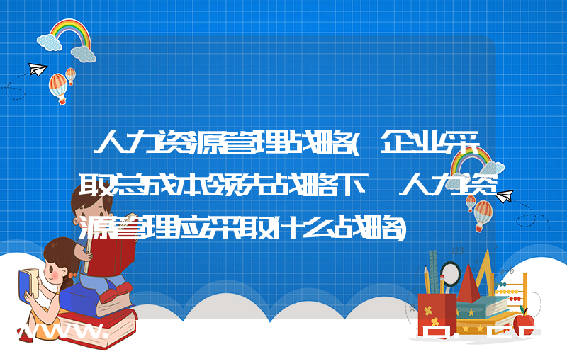 人力资源管理战略(企业采取总成本领先战略下,人力资源管理应采取什么战略)