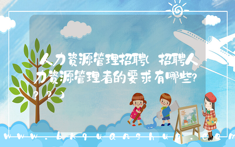 人力资源管理招聘(招聘人力资源管理者的要求有哪些？？？)
