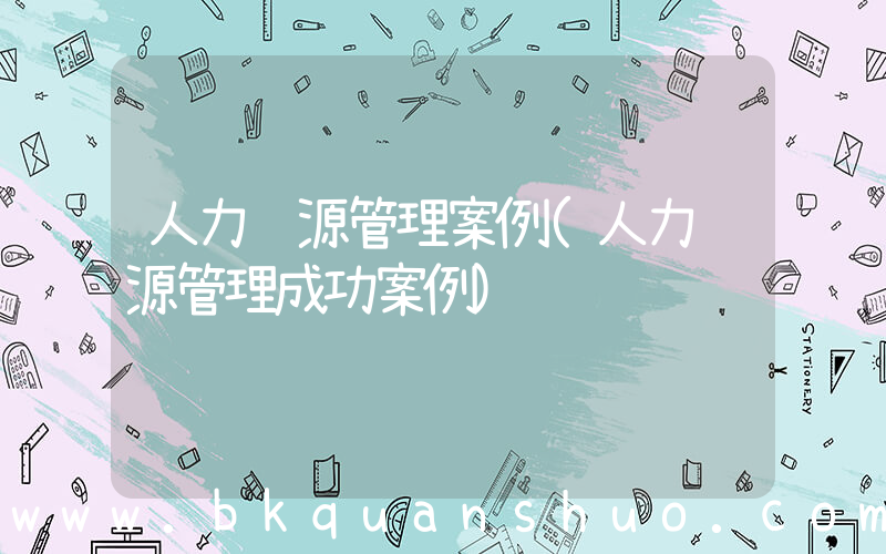 人力资源管理案例(人力资源管理成功案例)
