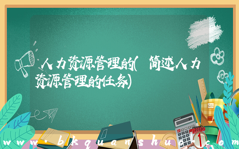 人力资源管理的(简述人力资源管理的任务)