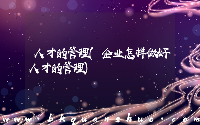 人才的管理(企业怎样做好人才的管理)