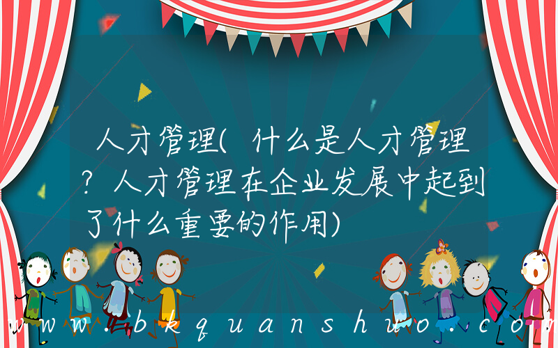 人才管理(什么是人才管理？人才管理在企业发展中起到了什么重要的作用)