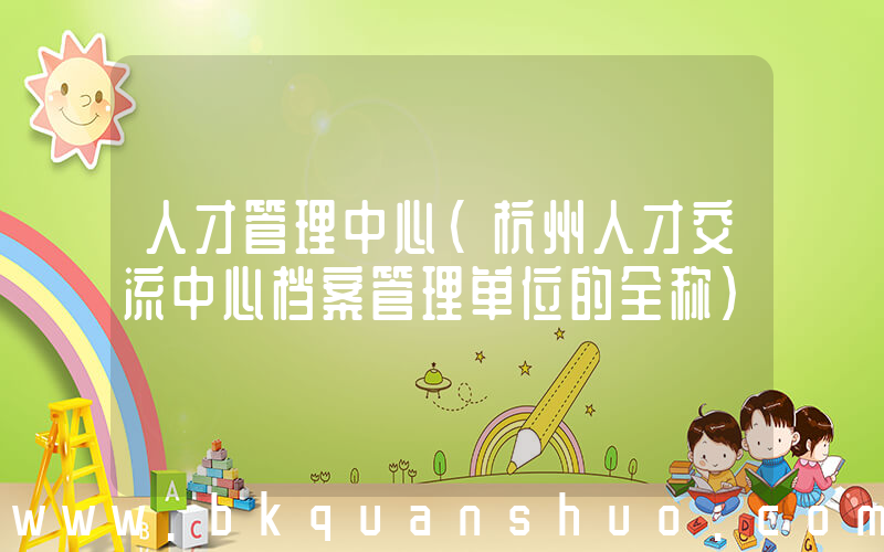 人才管理中心(杭州人才交流中心档案管理单位的全称)