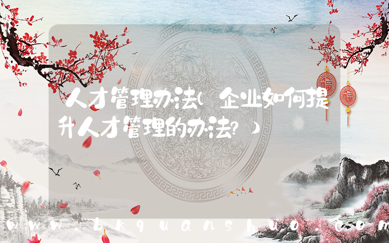 人才管理办法(企业如何提升人才管理的办法？)