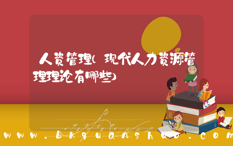 人资管理(现代人力资源管理理论有哪些)
