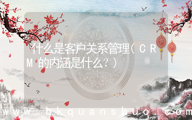 什么是客户关系管理(CRM的内涵是什么？)