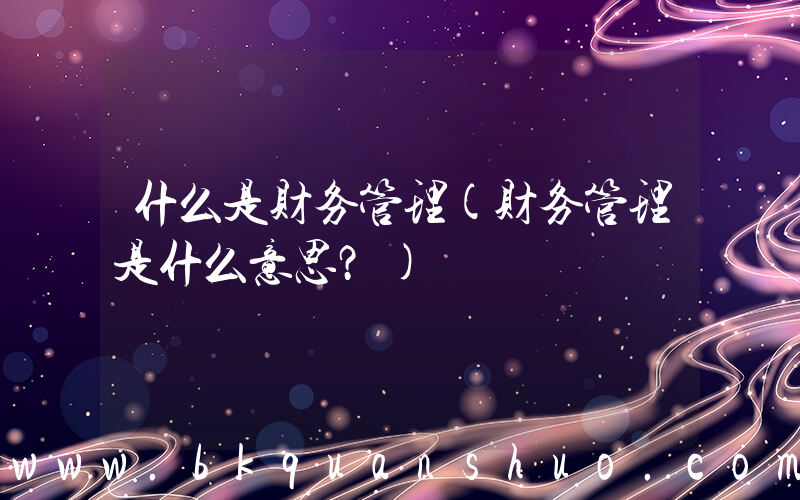 什么是财务管理(财务管理是什么意思？)