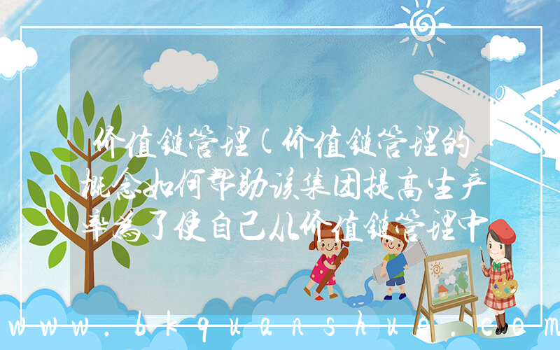 价值链管理(价值链管理的概念如何帮助该集团提高生产率为了使自己从价值链管理中获益。该集团必须采取什么措施)