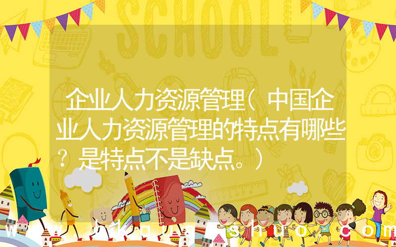 企业人力资源管理(中国企业人力资源管理的特点有哪些？是特点不是缺点。)