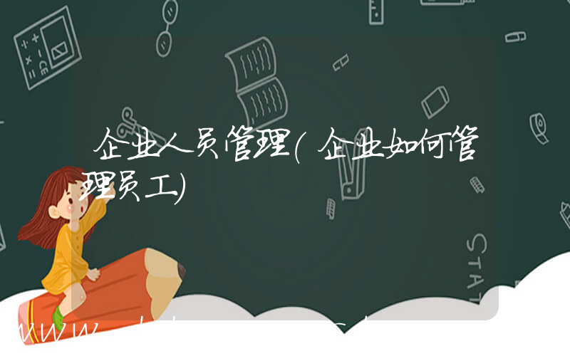 企业人员管理(企业如何管理员工)