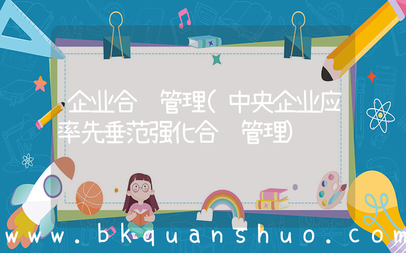 企业合规管理(中央企业应率先垂范强化合规管理)