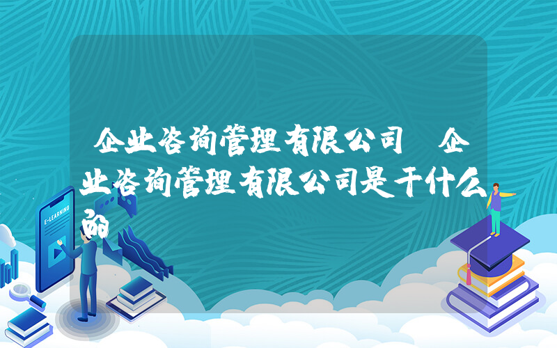 企业咨询管理有限公司(企业咨询管理有限公司是干什么的)