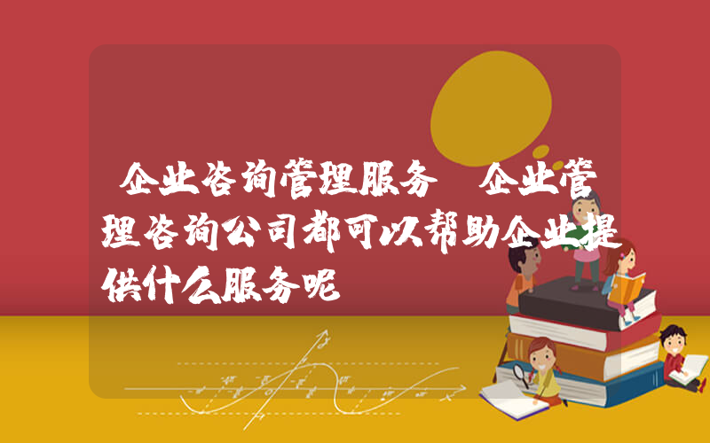 企业咨询管理服务(企业管理咨询公司都可以帮助企业提供什么服务呢)