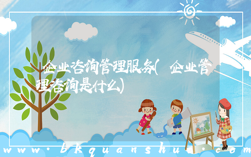 企业咨询管理服务(企业管理咨询是什么)