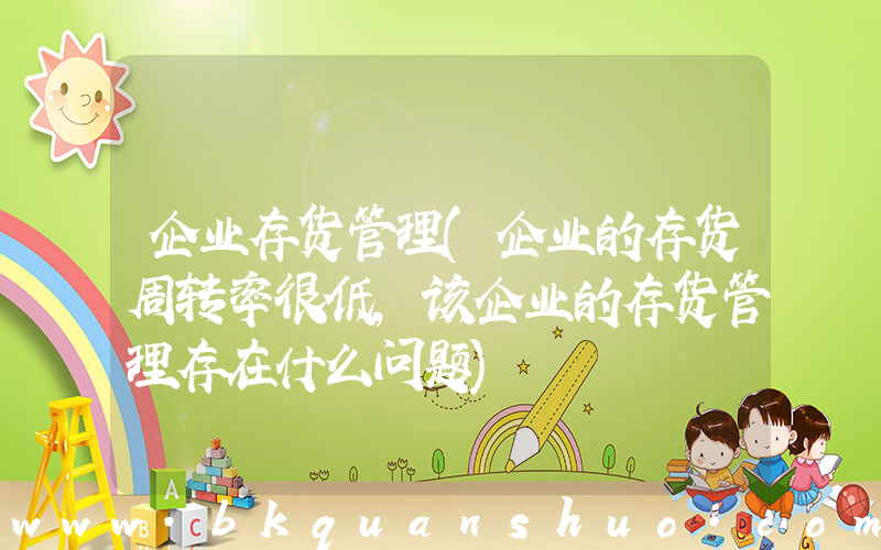 企业存货管理(企业的存货周转率很低，该企业的存货管理存在什么问题)