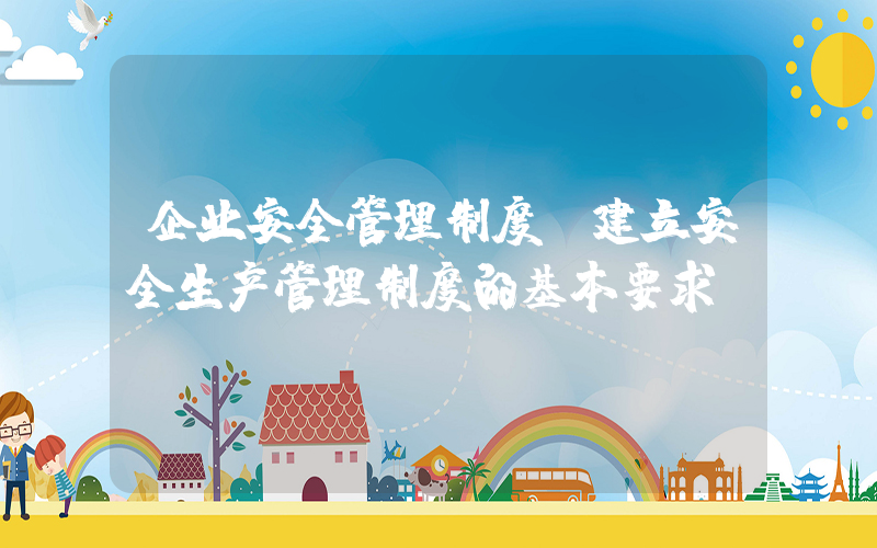 企业安全管理制度(建立安全生产管理制度的基本要求)