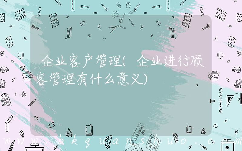 企业客户管理(企业进行顾客管理有什么意义)