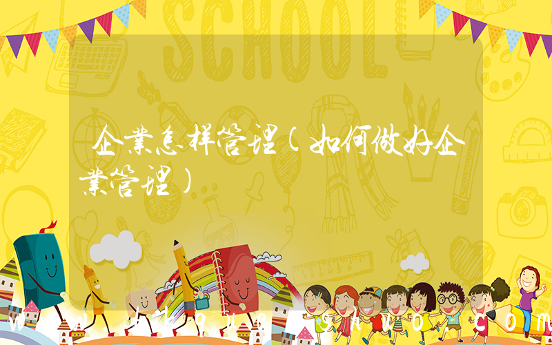 企业怎样管理(如何做好企业管理)