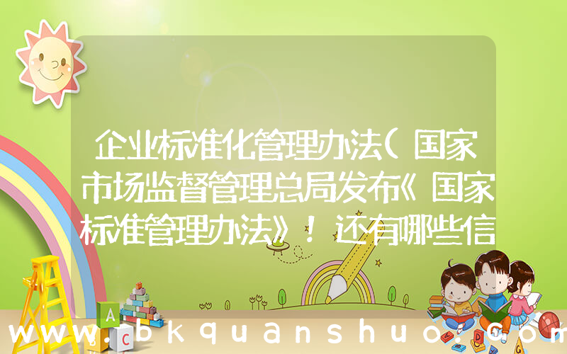企业标准化管理办法(国家市场监督管理总局发布《国家标准管理办法》！还有哪些信息值得关注？)