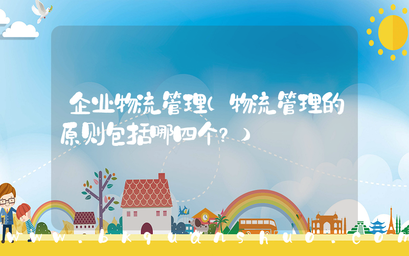 企业物流管理(物流管理的原则包括哪四个？)