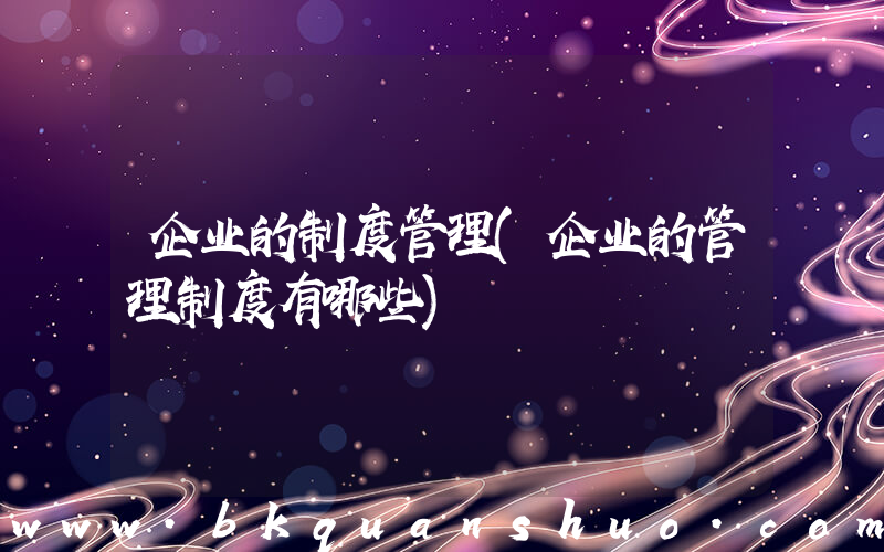 企业的制度管理(企业的管理制度有哪些)