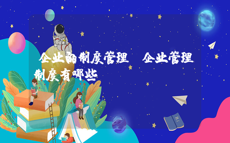 企业的制度管理(企业管理制度有哪些？)