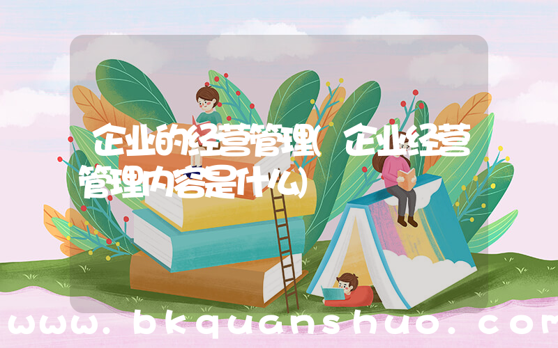 企业的经营管理(企业经营管理内容是什么)