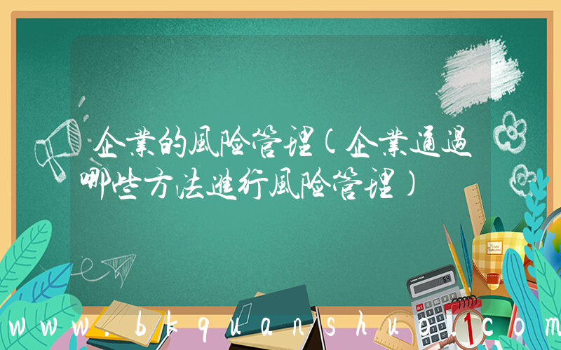 企业的风险管理(企业通过哪些方法进行风险管理)