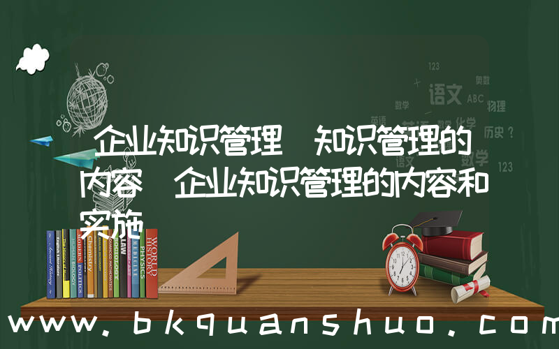 企业知识管理(知识管理的内容_企业知识管理的内容和实施)