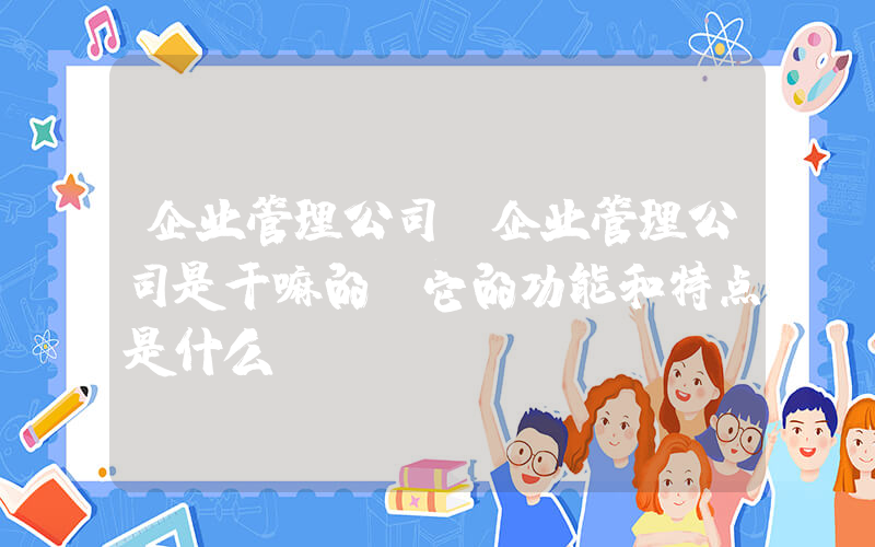 企业管理公司(企业管理公司是干嘛的？它的功能和特点是什么？)