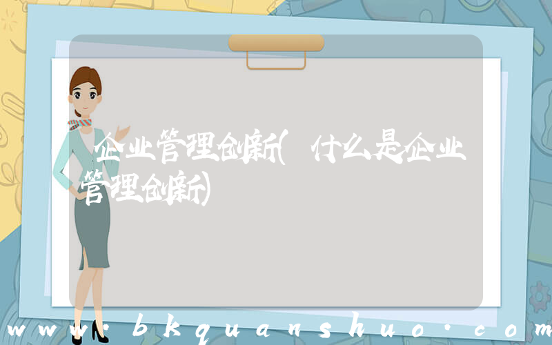 企业管理创新(什么是企业管理创新)