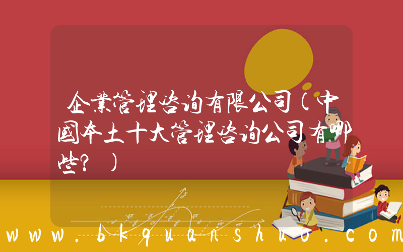 企业管理咨询有限公司(中国本土十大管理咨询公司有哪些？)