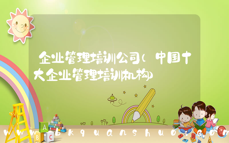企业管理培训公司(中国十大企业管理培训机构)