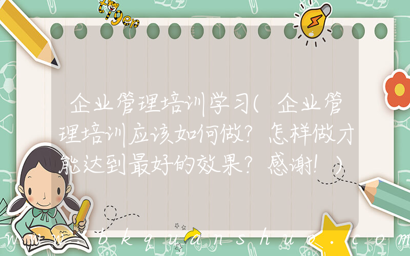 企业管理培训学习(企业管理培训应该如何做？怎样做才能达到最好的效果？感谢！)